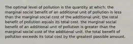 The optimal level of pollution is the quantity at which: the marginal social benefit of an additional unit of pollution is less than the marginal social cost of the additional unit. the total benefit of pollution equals its total cost. the marginal social benefit of an additional unit of pollution is greater than the marginal social cost of the additional unit. the total benefit of pollution exceeds its total cost by the greatest possible amount.