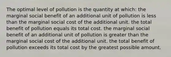 The optimal level of pollution is the quantity at which: the marginal social benefit of an additional unit of pollution is <a href='https://www.questionai.com/knowledge/k7BtlYpAMX-less-than' class='anchor-knowledge'>less than</a> the marginal social cost of the additional unit. the total benefit of pollution equals its total cost. the marginal social benefit of an additional unit of pollution is <a href='https://www.questionai.com/knowledge/ktgHnBD4o3-greater-than' class='anchor-knowledge'>greater than</a> the marginal social cost of the additional unit. the total benefit of pollution exceeds its total cost by the greatest possible amount.