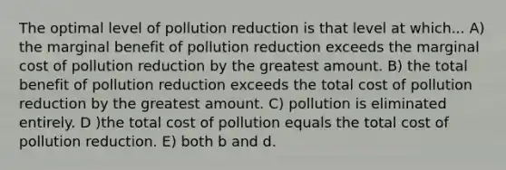 The optimal level of pollution reduction is that level at which... A) the marginal benefit of pollution reduction exceeds the marginal cost of pollution reduction by the greatest amount. B) the total benefit of pollution reduction exceeds the total cost of pollution reduction by the greatest amount. C) pollution is eliminated entirely. D )the total cost of pollution equals the total cost of pollution reduction. E) both b and d.