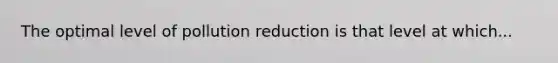The optimal level of pollution reduction is that level at which...
