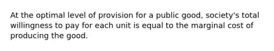 At the optimal level of provision for a public​ good, society's total willingness to pay for each unit is equal to the marginal cost of producing the good.