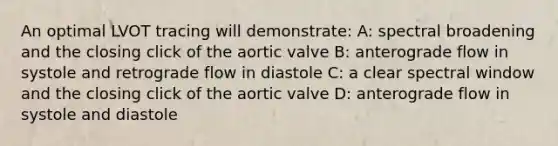 An optimal LVOT tracing will demonstrate: A: spectral broadening and the closing click of the aortic valve B: anterograde flow in systole and retrograde flow in diastole C: a clear spectral window and the closing click of the aortic valve D: anterograde flow in systole and diastole