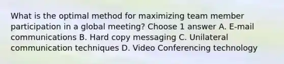 What is the optimal method for maximizing team member participation in a global meeting? Choose 1 answer A. E-mail communications B. Hard copy messaging C. Unilateral communication techniques D. Video Conferencing technology