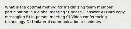 What is the optimal method for maximizing team member participation in a global meeting? Choose 1 answer A) Hard copy messaging B) In-person meeting C) Video conferencing technology D) Unilateral communication techniques