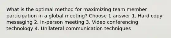 What is the optimal method for maximizing team member participation in a global meeting? Choose 1 answer 1. Hard copy messaging 2. In-person meeting 3. Video conferencing technology 4. Unilateral communication techniques