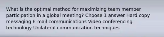 What is the optimal method for maximizing team member participation in a global meeting? Choose 1 answer Hard copy messaging E-mail communications Video conferencing technology Unilateral communication techniques