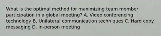 What is the optimal method for maximizing team member participation in a global meeting? A. Video conferencing technology B. Unilateral communication techniques C. Hard copy messaging D. In-person meeting