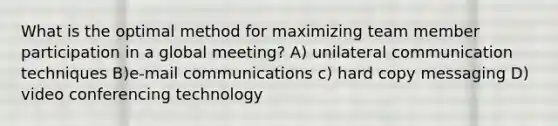 What is the optimal method for maximizing team member participation in a global meeting? A) unilateral communication techniques B)e-mail communications c) hard copy messaging D) video conferencing technology