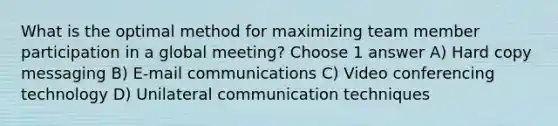 What is the optimal method for maximizing team member participation in a global meeting? Choose 1 answer A) Hard copy messaging B) E-mail communications C) Video conferencing technology D) Unilateral communication techniques