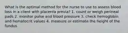 What is the optimal method for the nurse to use to assess blood loss in a client with placenta previa? 1. count or weigh perineal pads 2. monitor pulse and blood pressure 3. check hemoglobin and hematocrit values 4. measure or estimate the height of the fundus