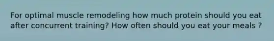 For optimal muscle remodeling how much protein should you eat after concurrent training? How often should you eat your meals ?