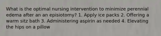 What is the optimal nursing intervention to minimize perennial edema after an an episiotomy? 1. Apply ice packs 2. Offering a warm sitz bath 3. Administering aspirin as needed 4. Elevating the hips on a pillow