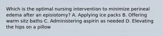 Which is the optimal nursing intervention to minimize perineal edema after an episiotomy? A. Applying ice packs B. Offering warm sitz baths C. Administering aspirin as needed D. Elevating the hips on a pillow