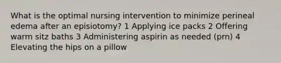 What is the optimal nursing intervention to minimize perineal edema after an episiotomy? 1 Applying ice packs 2 Offering warm sitz baths 3 Administering aspirin as needed (prn) 4 Elevating the hips on a pillow