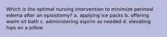 Which is the optimal nursing intervention to minimize perineal edema after an episiotomy? a. applying ice packs b. offering warm sit bath c. administering aspirin as needed d. elevating hips on a pillow