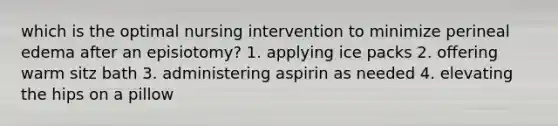 which is the optimal nursing intervention to minimize perineal edema after an episiotomy? 1. applying ice packs 2. offering warm sitz bath 3. administering aspirin as needed 4. elevating the hips on a pillow