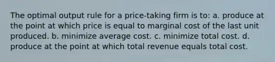 The optimal output rule for a price-taking firm is to: a. produce at the point at which price is equal to marginal cost of the last unit produced. b. minimize average cost. c. minimize total cost. d. produce at the point at which total revenue equals total cost.