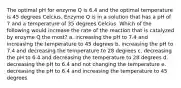 The optimal pH for enzyme Q is 6.4 and the optimal temperature is 45 degrees Celcius. Enzyme Q is in a solution that has a pH of 7 and a temperature of 35 degrees Celcius. Which of the following would increase the rate of the reaction that is catalyzed by enzyme Q the most? a. increasing the pH to 7.4 and increasing the temperature to 45 degrees b. increasing the pH to 7.4 and decreasing the temperature to 28 degrees c. decreasing the pH to 6.4 and decreasing the temperature to 28 degrees d. decreasing the pH to 6.4 and not changing the temperature e. decreasing the pH to 6.4 and increasing the temperature to 45 degrees