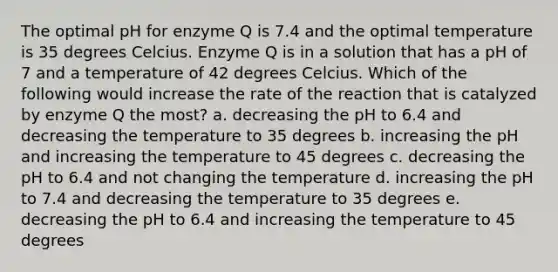 The optimal pH for enzyme Q is 7.4 and the optimal temperature is 35 degrees Celcius. Enzyme Q is in a solution that has a pH of 7 and a temperature of 42 degrees Celcius. Which of the following would increase the rate of the reaction that is catalyzed by enzyme Q the most? a. decreasing the pH to 6.4 and decreasing the temperature to 35 degrees b. increasing the pH and increasing the temperature to 45 degrees c. decreasing the pH to 6.4 and not changing the temperature d. increasing the pH to 7.4 and decreasing the temperature to 35 degrees e. decreasing the pH to 6.4 and increasing the temperature to 45 degrees