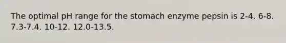 The optimal pH range for the stomach enzyme pepsin is 2-4. 6-8. 7.3-7.4. 10-12. 12.0-13.5.