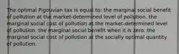 The optimal Pigouvian tax is equal to: the marginal social benefit of pollution at the market-determined level of pollution. the marginal social cost of pollution at the market-determined level of pollution. the marginal social benefit when it is zero. the marginal social cost of pollution at the socially optimal quantity of pollution.