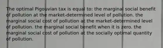 The optimal Pigouvian tax is equal to: the marginal social benefit of pollution at the market-determined level of pollution. the marginal social cost of pollution at the market-determined level of pollution. the marginal social benefit when it is zero. the marginal social cost of pollution at the socially optimal quantity of pollution.