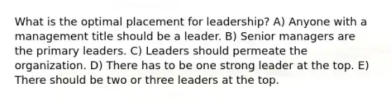 What is the optimal placement for leadership? A) Anyone with a management title should be a leader. B) Senior managers are the primary leaders. C) Leaders should permeate the organization. D) There has to be one strong leader at the top. E) There should be two or three leaders at the top.