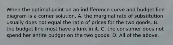 When the optimal point on an indifference curve and budget line diagram is a corner​ solution, A. the marginal rate of substitution usually does not equal the ratio of prices for the two goods. B. the budget line must have a kink in it. C. the consumer does not spend her entire budget on the two goods. D. All of the above.