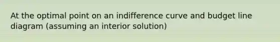 At the optimal point on an indifference curve and budget line diagram​ (assuming an interior​ solution)