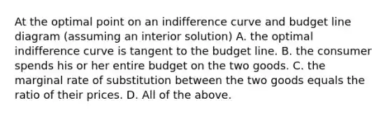 At the optimal point on an indifference curve and budget line diagram​ (assuming an interior​ solution) A. the optimal indifference curve is tangent to the budget line. B. the consumer spends his or her entire budget on the two goods. C. the marginal rate of substitution between the two goods equals the ratio of their prices. D. All of the above.