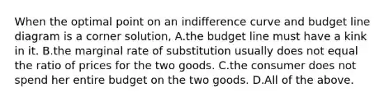 When the optimal point on an indifference curve and budget line diagram is a corner​ solution, A.the budget line must have a kink in it. B.the marginal rate of substitution usually does not equal the ratio of prices for the two goods. C.the consumer does not spend her entire budget on the two goods. D.All of the above.