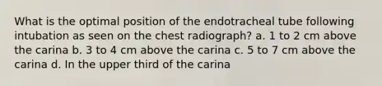 What is the optimal position of the endotracheal tube following intubation as seen on the chest radiograph? a. 1 to 2 cm above the carina b. 3 to 4 cm above the carina c. 5 to 7 cm above the carina d. In the upper third of the carina