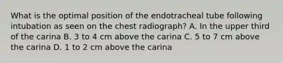 What is the optimal position of the endotracheal tube following intubation as seen on the chest radiograph? A. In the upper third of the carina B. 3 to 4 cm above the carina C. 5 to 7 cm above the carina D. 1 to 2 cm above the carina