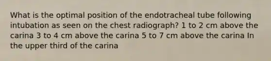 What is the optimal position of the endotracheal tube following intubation as seen on the chest radiograph? 1 to 2 cm above the carina 3 to 4 cm above the carina 5 to 7 cm above the carina In the upper third of the carina