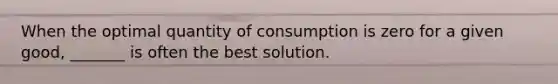 When the optimal quantity of consumption is zero for a given good, _______ is often the best solution.