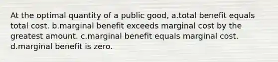 At the optimal quantity of a public good, a.total benefit equals total cost. b.marginal benefit exceeds marginal cost by the greatest amount. c.marginal benefit equals marginal cost. d.marginal benefit is zero.