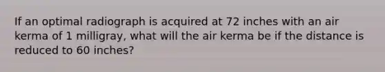 If an optimal radiograph is acquired at 72 inches with an air kerma of 1 milligray, what will the air kerma be if the distance is reduced to 60 inches?