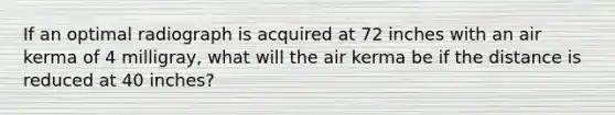 If an optimal radiograph is acquired at 72 inches with an air kerma of 4 milligray, what will the air kerma be if the distance is reduced at 40 inches?