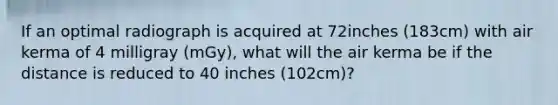 If an optimal radiograph is acquired at 72inches (183cm) with air kerma of 4 milligray (mGy), what will the air kerma be if the distance is reduced to 40 inches (102cm)?