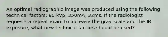 An optimal radiographic image was produced using the following technical factors: 90 kVp, 350mA, 32ms. If the radiologist requests a repeat exam to increase the gray scale and the IR exposure, what new technical factors should be used?