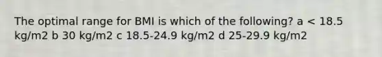 The optimal range for BMI is which of the following? a < 18.5 kg/m2 b 30 kg/m2 c 18.5-24.9 kg/m2 d 25-29.9 kg/m2