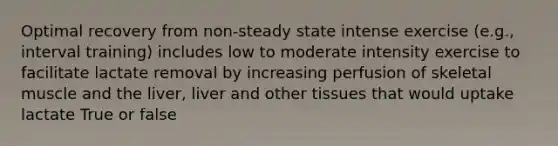 Optimal recovery from non-steady state intense exercise (e.g., interval training) includes low to moderate intensity exercise to facilitate lactate removal by increasing perfusion of skeletal muscle and the liver, liver and other tissues that would uptake lactate True or false