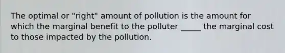 The optimal or "right" amount of pollution is the amount for which the marginal benefit to the polluter _____ the marginal cost to those impacted by the pollution.