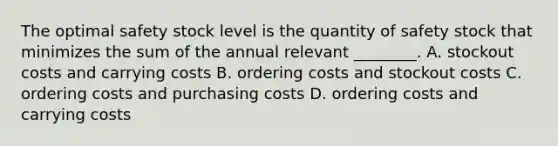 The optimal safety stock level is the quantity of safety stock that minimizes the sum of the annual relevant​ ________. A. stockout costs and carrying costs B. ordering costs and stockout costs C. ordering costs and purchasing costs D. ordering costs and carrying costs