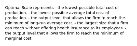 Optimal Scale represents - the lowest possible total cost of production. - the lowest possible average total cost of production. - the output level that allows the firm to reach the minimum of long‐run average cost. - the largest size that a firm can reach without offering health insurance to its employees. - the output level that allows the firm to reach the minimum of marginal cost.