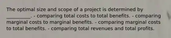 The optimal size and scope of a project is determined by __________. - comparing total costs to total benefits. - comparing marginal costs to marginal benefits. - comparing marginal costs to total benefits. - comparing total revenues and total profits.