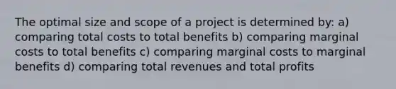 The optimal size and scope of a project is determined by: a) comparing total costs to total benefits b) comparing marginal costs to total benefits c) comparing marginal costs to marginal benefits d) comparing total revenues and total profits