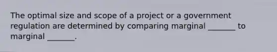 The optimal size and scope of a project or a government regulation are determined by comparing marginal _______ to marginal _______.