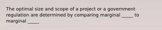 The optimal size and scope of a project or a government regulation are determined by comparing marginal _____ to marginal _____