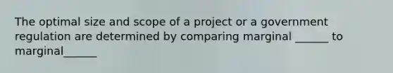 The optimal size and scope of a project or a government regulation are determined by comparing marginal ______ to marginal______